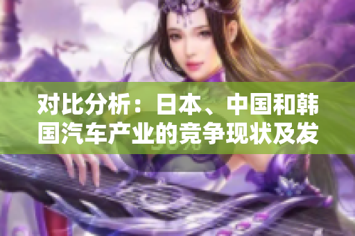 對比分析：日本、中國和韓國汽車產(chǎn)業(yè)的競爭現(xiàn)狀及發(fā)展前景