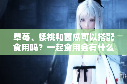 草莓、櫻桃和西瓜可以搭配食用嗎？一起食用會(huì)有什么效果？