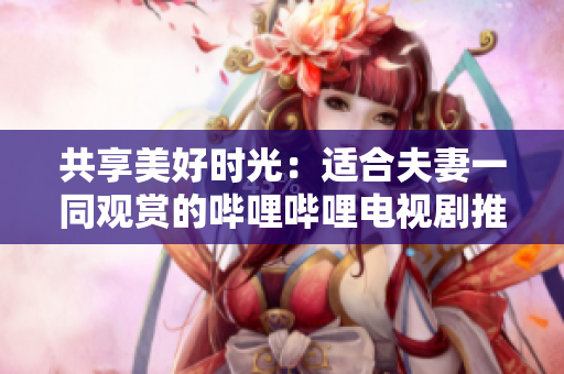 共享美好時光：適合夫妻一同觀賞的嗶哩嗶哩電視劇推薦