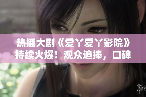 熱播大劇《愛(ài)丫愛(ài)丫影院》持續(xù)火爆！觀眾追捧，口碑爆棚！