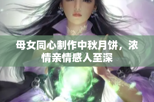 母女同心制作中秋月餅，濃情親情感人至深