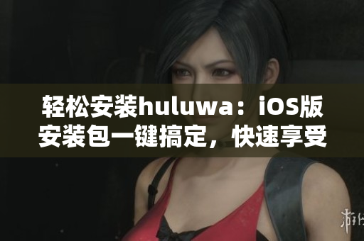 輕松安裝huluwa：iOS版安裝包一鍵搞定，快速享受精彩內(nèi)容！