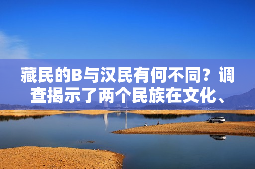 藏民的B與漢民有何不同？調(diào)查揭示了兩個(gè)民族在文化、生活和信仰方面的差異。