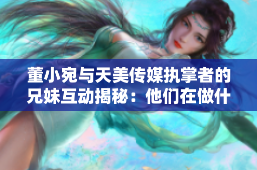 董小宛與天美傳媒執(zhí)掌者的兄妹互動揭秘：他們在做什么？