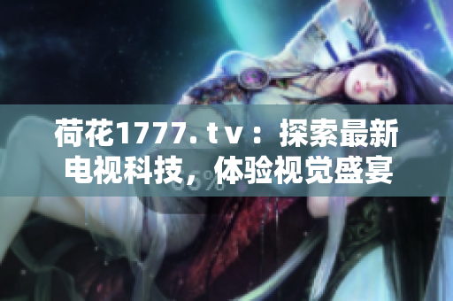 荷花1777. tⅴ：探索最新電視科技，體驗(yàn)視覺(jué)盛宴