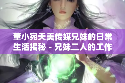 董小宛天美傳媒兄妹的日常生活揭秘 - 兄妹二人的工作與生活點滴