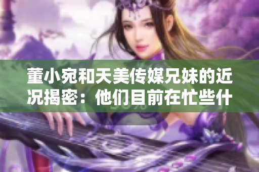 董小宛和天美傳媒兄妹的近況揭密：他們目前在忙些什么