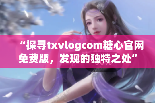 “探尋txvlogcom糖心官網(wǎng)免費版，發(fā)現(xiàn)的獨特之處”