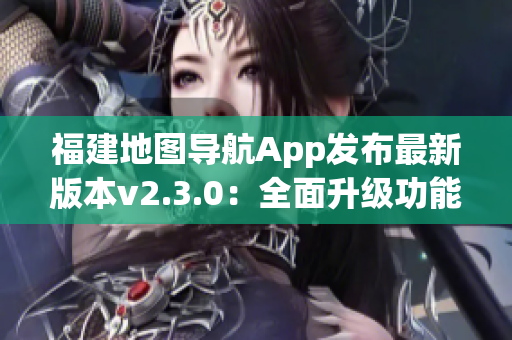 福建地圖導(dǎo)航App發(fā)布最新版本v2.3.0：全面升級功能體驗