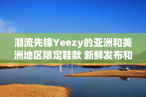 潮流先鋒Yeezy的亞洲和美洲地區(qū)限定鞋款 新鮮發(fā)布和限量熱銷