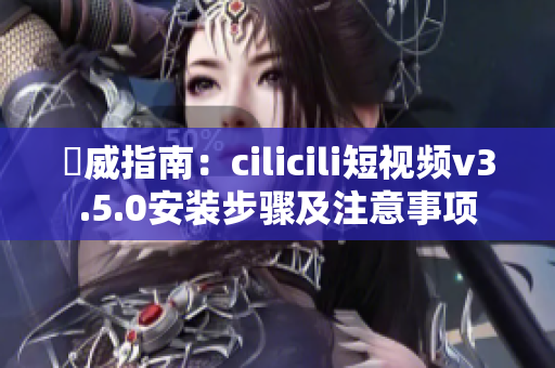 權(quán)威指南：cilicili短視頻v3.5.0安裝步驟及注意事項