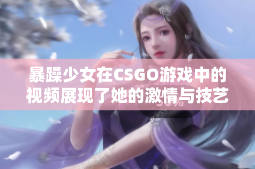 暴躁少女在CSGO游戲中的視頻展現(xiàn)了她的激情與技藝