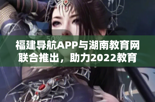 福建導(dǎo)航APP與湖南教育網(wǎng)聯(lián)合推出，助力2022教育發(fā)展