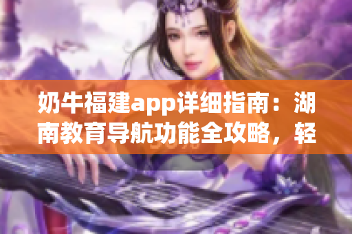 奶牛福建app詳細(xì)指南：湖南教育導(dǎo)航功能全攻略，輕松get使用技巧