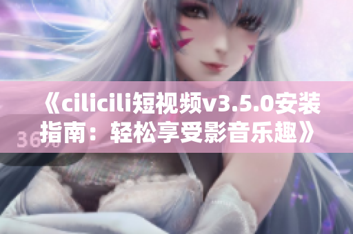 《cilicili短視頻v3.5.0安裝指南：輕松享受影音樂(lè)趣》