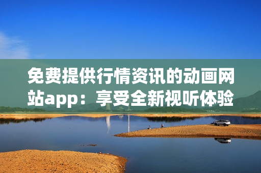 免費提供行情資訊的動畫網(wǎng)站app：享受全新視聽體驗