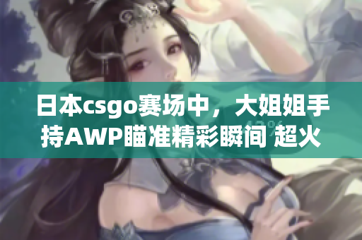 日本csgo賽場(chǎng)中，大姐姐手持AWP瞄準(zhǔn)精彩瞬間 超火爆 