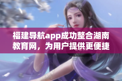 福建導航app成功整合湖南教育網(wǎng)，為用戶提供更便捷的信息查找服務