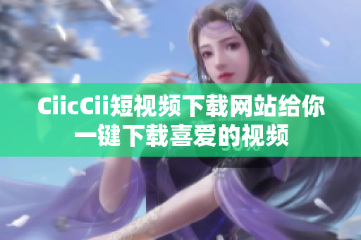 CiicCii短視頻下載網(wǎng)站給你一鍵下載喜愛的視頻