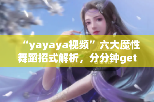 “yayaya視頻”六大魔性舞蹈招式解析，分分鐘get舞蹈技巧！