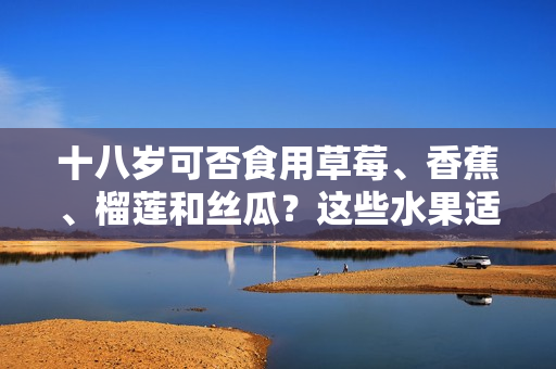 十八歲可否食用草莓、香蕉、榴蓮和絲瓜？這些水果適宜年輕人飲食嗎？