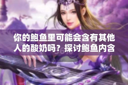 你的鮑魚里可能會含有其他人的酸奶嗎？探討鮑魚內(nèi)含物的變化