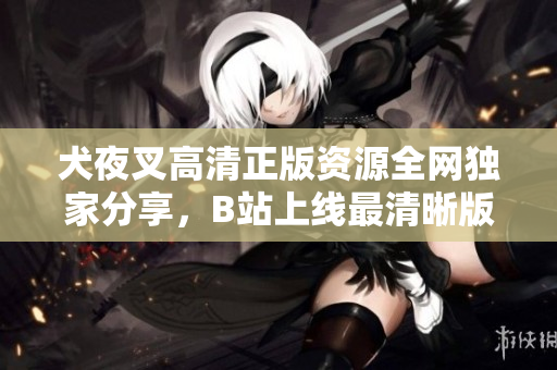犬夜叉高清正版資源全網(wǎng)獨家分享，B站上線最清晰版本，精彩回憶再現(xiàn)！