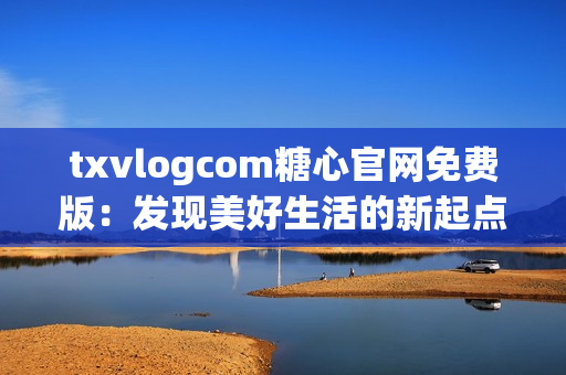 txvlogcom糖心官網(wǎng)免費(fèi)版：發(fā)現(xiàn)美好生活的新起點(diǎn)