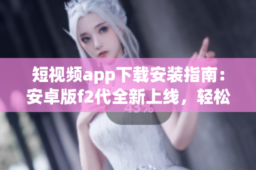 短視頻app下載安裝指南：安卓版f2代全新上線，輕松享受精彩視頻創(chuàng)作與分享