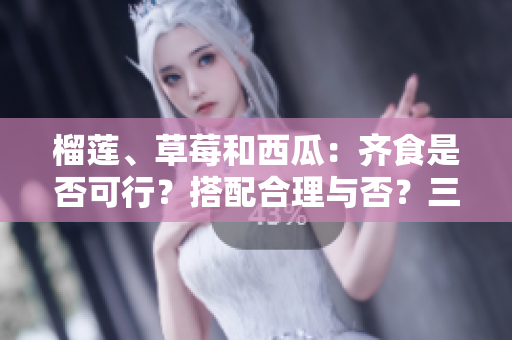 榴蓮、草莓和西瓜：齊食是否可行？搭配合理與否？三種水果能否同時(shí)享用？