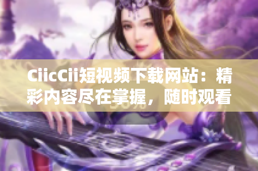 CiicCii短視頻下載網(wǎng)站：精彩內(nèi)容盡在掌握，隨時觀看不間斷