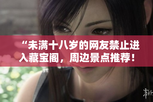 “未滿十八歲的網(wǎng)友禁止進(jìn)入藏寶閣，周邊景點(diǎn)推薦！”