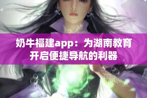 奶牛福建app：為湖南教育開啟便捷導(dǎo)航的利器