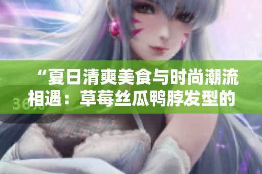 “夏日清爽美食與時(shí)尚潮流相遇：草莓絲瓜鴨脖發(fā)型的獨(dú)特魅力”