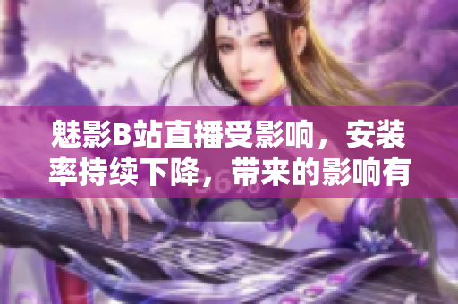 魅影B站直播受影響，安裝率持續(xù)下降，帶來(lái)的影響有多大？