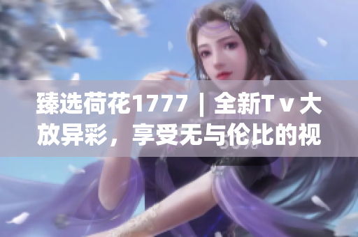 臻選荷花1777︱全新Tⅴ大放異彩，享受無與倫比的視聽體驗(yàn)