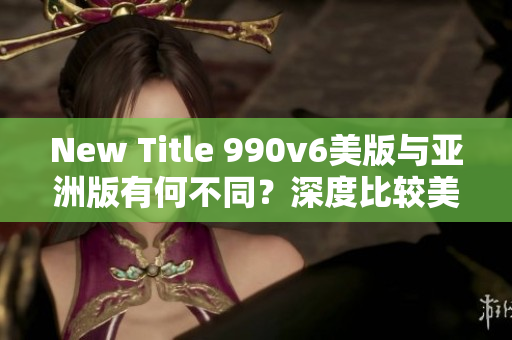 New Title 990v6美版與亞洲版有何不同？深度比較美區(qū)與亞洲區(qū)的區(qū)別，哪種更適合你？