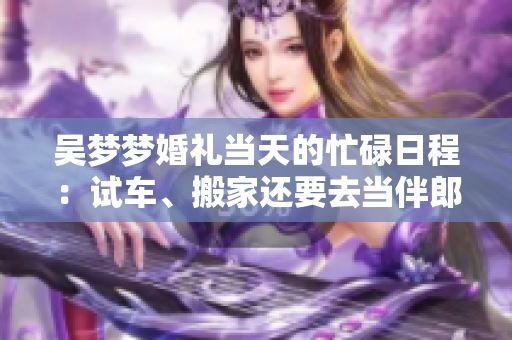 吳夢夢婚禮當(dāng)天的忙碌日程：試車、搬家還要去當(dāng)伴郎