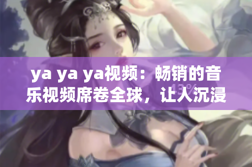 ya ya ya視頻：暢銷的音樂(lè)視頻席卷全球，讓人沉浸在音樂(lè)的世界