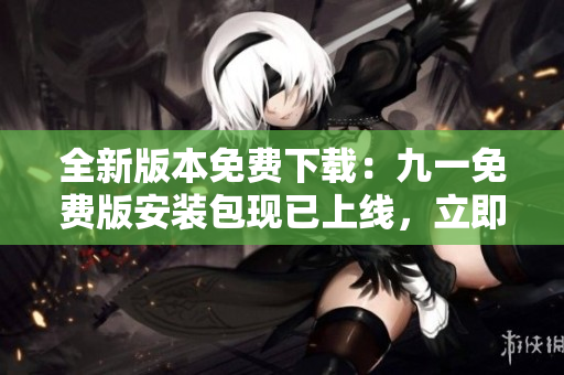 全新版本免費(fèi)下載：九一免費(fèi)版安裝包現(xiàn)已上線，立即體驗(yàn)！