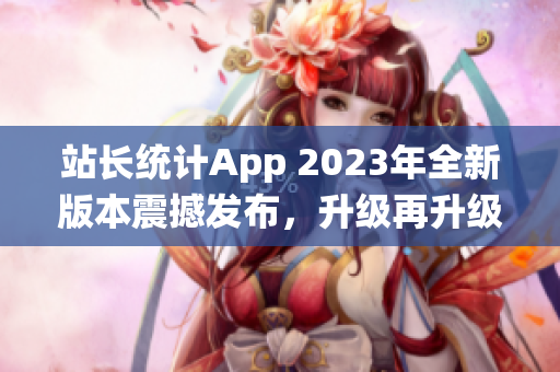 站長統(tǒng)計(jì)App 2023年全新版本震撼發(fā)布，升級再升級，功能更強(qiáng)大