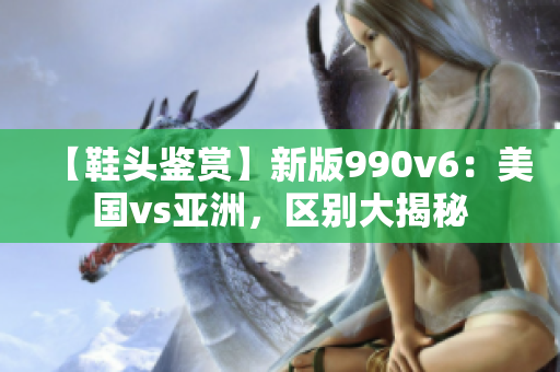 【鞋頭鑒賞】新版990v6：美國vs亞洲，區(qū)別大揭秘