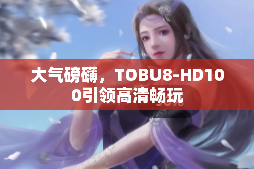 大氣磅礴，TOBU8-HD100引領(lǐng)高清暢玩