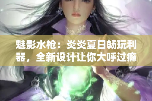魅影水槍：炎炎夏日暢玩利器，全新設(shè)計讓你大呼過癮