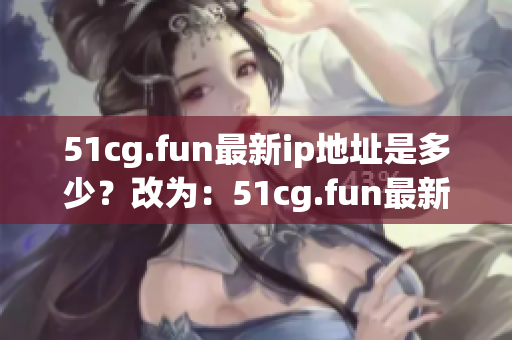 51cg.fun最新ip地址是多少？改為：51cg.fun最新ip地址更換情況如何？