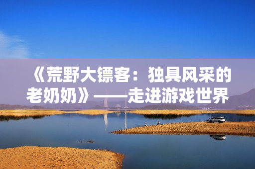 《荒野大鏢客：獨具風(fēng)采的老奶奶》——走進游戲世界，感受老年女性的別樣魅力