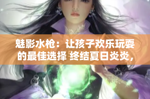 魅影水槍：讓孩子歡樂玩耍的最佳選擇 終結(jié)夏日炎炎，無限歡樂水戰(zhàn)！
