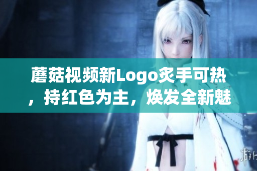 蘑菇視頻新Logo炙手可熱，持紅色為主，煥發(fā)全新魅力
