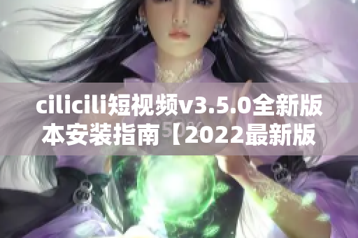 cilicili短視頻v3.5.0全新版本安裝指南【2022最新版】