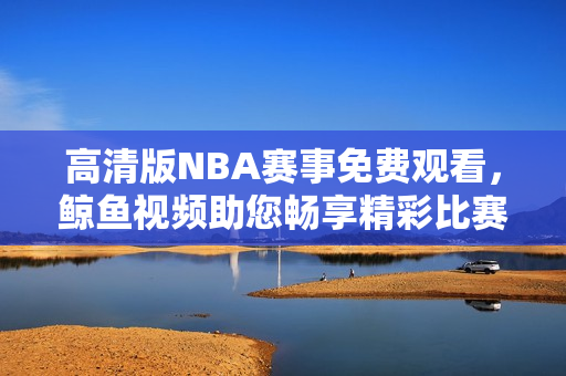 高清版NBA賽事免費(fèi)觀看，鯨魚視頻助您暢享精彩比賽